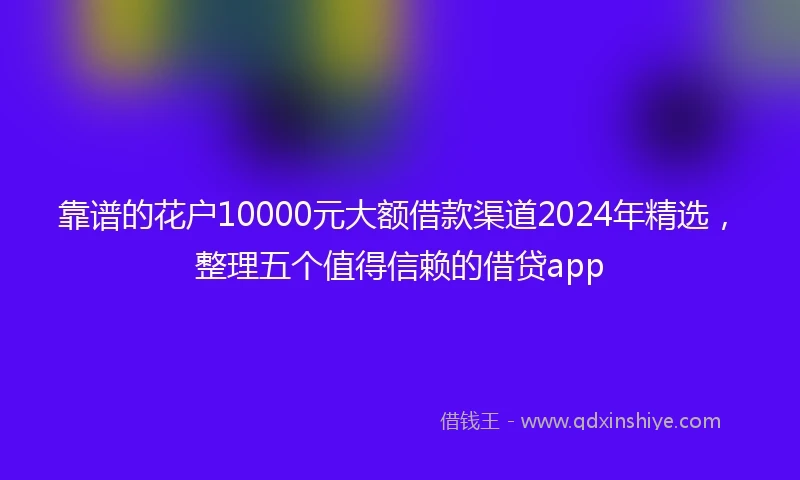 靠谱的花户10000元大额借款渠道2024年精选，整理五个值得信赖的借贷app