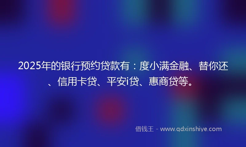 2025年的银行预约贷款有：度小满金融、替你还、信用卡贷、平安i贷、惠商贷等。