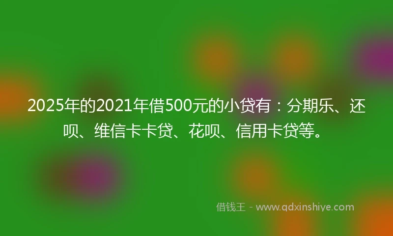 2025年的2021年借500元的小贷有：分期乐、还呗、维信卡卡贷、花呗、信用卡贷等。