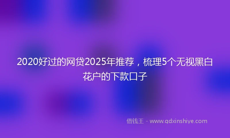2020好过的网贷2025年推荐，梳理5个无视黑白花户的下款口子