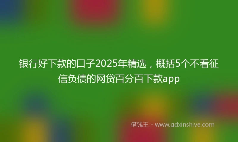 银行好下款的口子2025年精选，概括5个不看征信负债的网贷百分百下款app