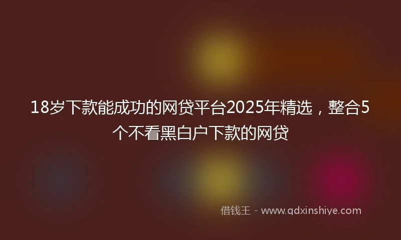 18岁下款能成功的网贷平台2025年精选，整合5个不看黑白户下款的网贷