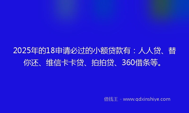 2025年的18申请必过的小额贷款有：人人贷、替你还、维信卡卡贷、拍拍贷、360借条等。