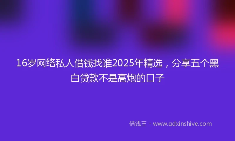 16岁网络私人借钱找谁2025年精选，分享五个黑白贷款不是高炮的口子