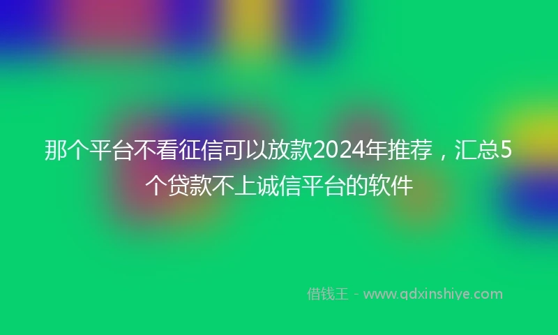 那个平台不看征信可以放款2024年推荐，汇总5个贷款不上诚信平台的软件