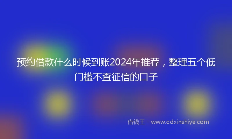 预约借款什么时候到账2024年推荐，整理五个低门槛不查征信的口子
