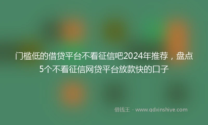 门槛低的借贷平台不看征信吧2024年推荐，盘点5个不看征信网贷平台放款快的口子