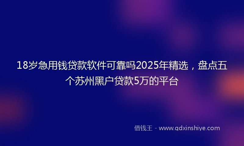 18岁急用钱贷款软件可靠吗2025年精选，盘点五个苏州黑户贷款5万的平台
