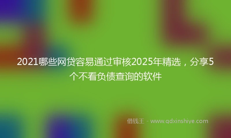 2021哪些网贷容易通过审核2025年精选，分享5个不看负债查询的软件