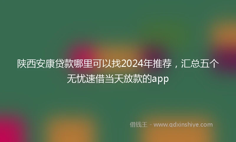 陕西安康贷款哪里可以找2024年推荐，汇总五个无忧速借当天放款的app