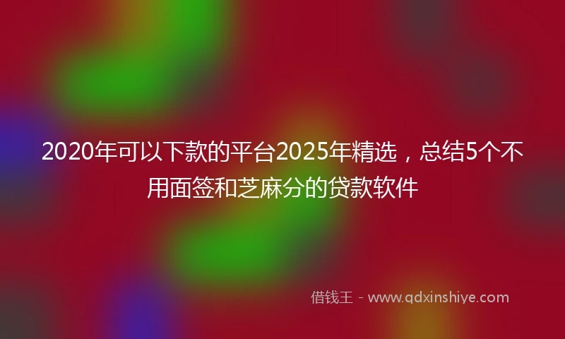 2020年可以下款的平台2025年精选，总结5个不用面签和芝麻分的贷款软件