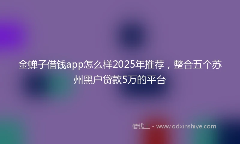 金蝉子借钱app怎么样2025年推荐，整合五个苏州黑户贷款5万的平台