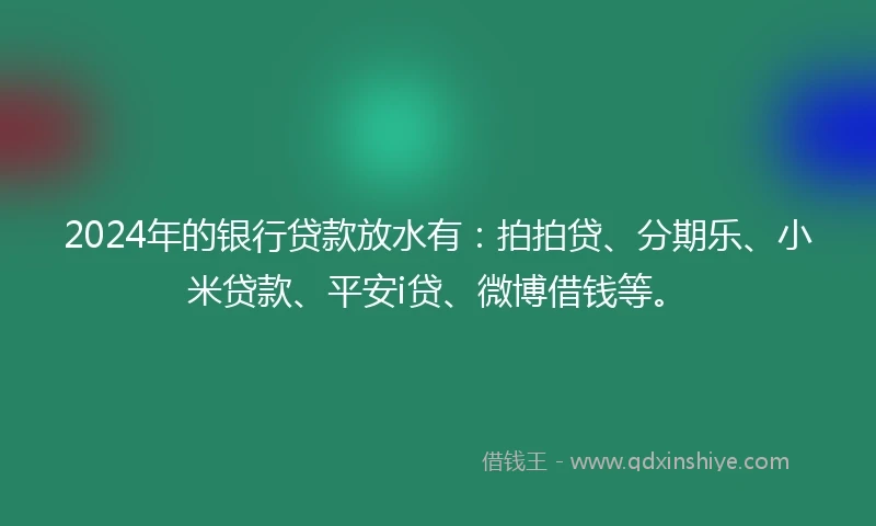 2024年的银行贷款放水有：拍拍贷、分期乐、小米贷款、平安i贷、微博借钱等。