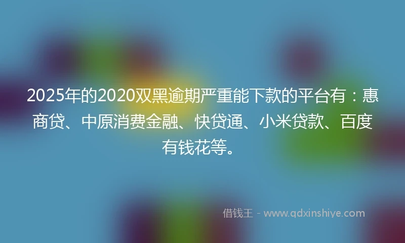 2025年的2020双黑逾期严重能下款的平台有：惠商贷、中原消费金融、快贷通、小米贷款、百度有钱花等。
