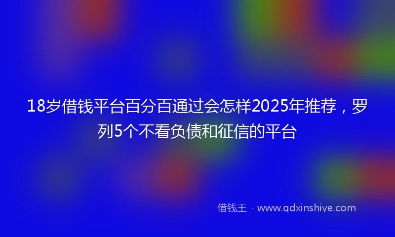 18岁借钱平台百分百通过会怎样2025年推荐，罗列5个不看负债和征信的平台