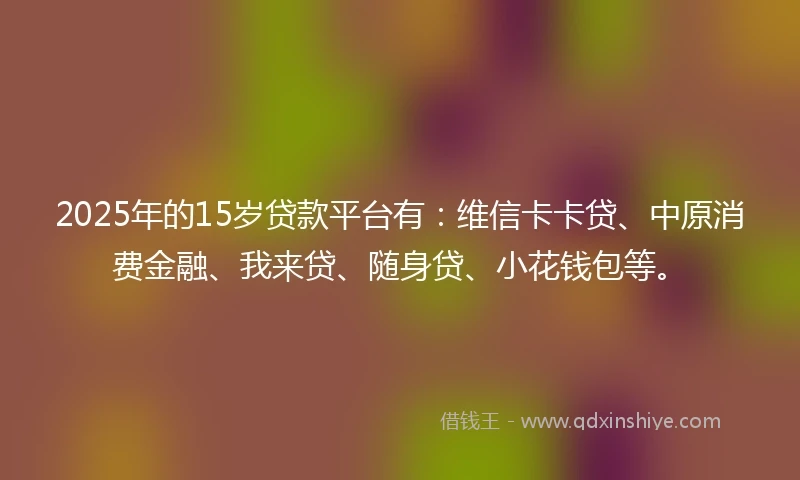 2025年的15岁贷款平台有：维信卡卡贷、中原消费金融、我来贷、随身贷、小花钱包等。
