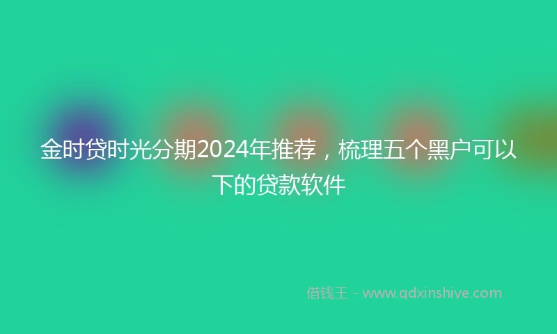 金时贷时光分期2024年推荐，梳理五个黑户可以下的贷款软件