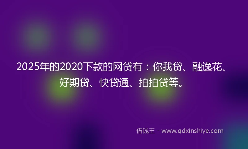 2025年的2020下款的网贷有：你我贷、融逸花、好期贷、快贷通、拍拍贷等。