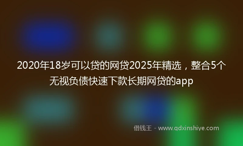 2020年18岁可以贷的网贷2025年精选，整合5个无视负债快速下款长期网贷的app