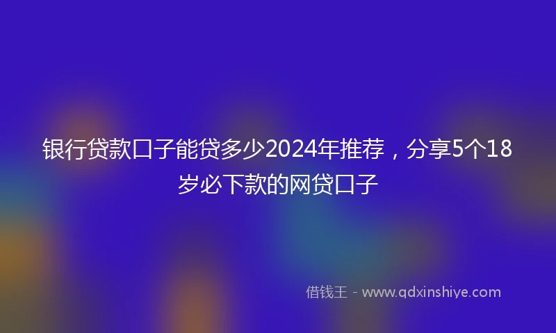银行贷款口子能贷多少2024年推荐，分享5个18岁必下款的网贷口子