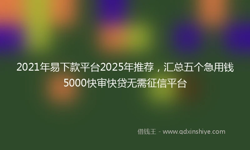 2021年易下款平台2025年推荐，汇总五个急用钱5000快审快贷无需征信平台