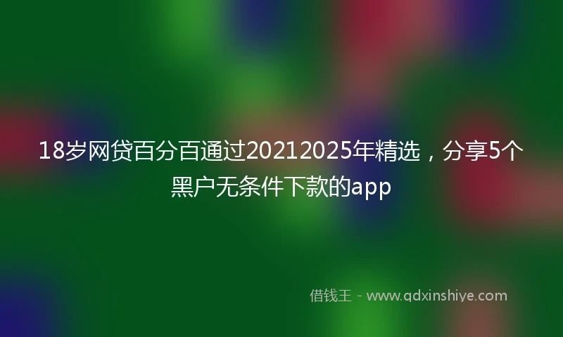 18岁网贷百分百通过20212025年精选，分享5个黑户无条件下款的app