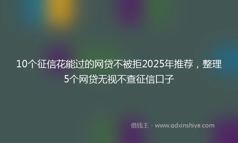 10个征信花能过的网贷不被拒2025年推荐，整理5个网贷无视不查征信口子