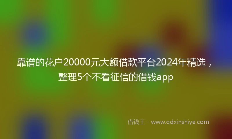 靠谱的花户20000元大额借款平台2024年精选，整理5个不看征信的借钱app