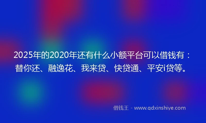 2025年的2020年还有什么小额平台可以借钱有：替你还、融逸花、我来贷、快贷通、平安i贷等。