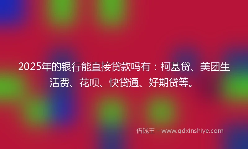 2025年的银行能直接贷款吗有：柯基贷、美团生活费、花呗、快贷通、好期贷等。