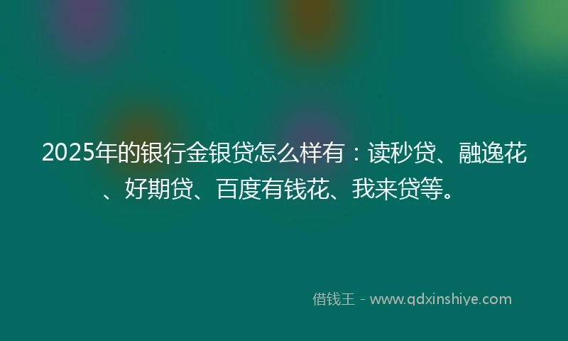 2025年的银行金银贷怎么样有：读秒贷、融逸花、好期贷、百度有钱花、我来贷等。