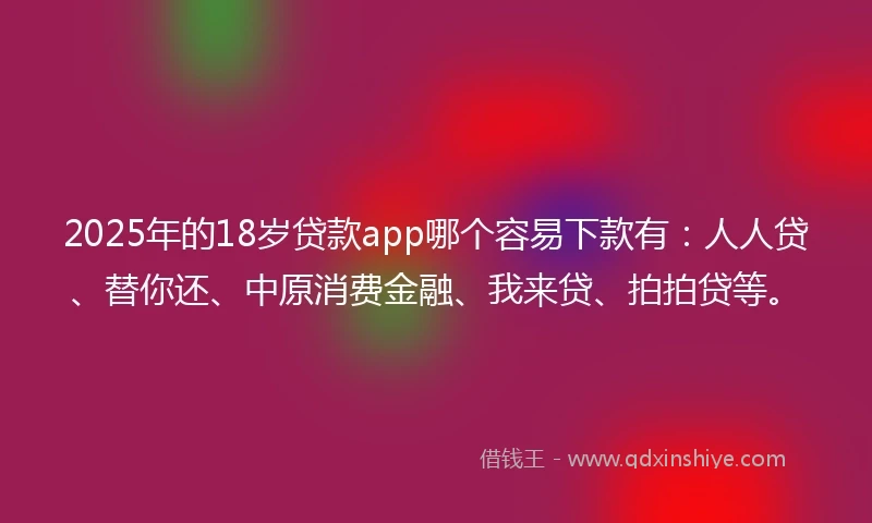 2025年的18岁贷款app哪个容易下款有：人人贷、替你还、中原消费金融、我来贷、拍拍贷等。