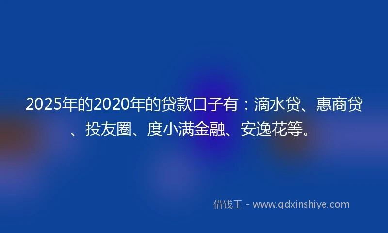 2025年的2020年的贷款口子有：滴水贷、惠商贷、投友圈、度小满金融、安逸花等。