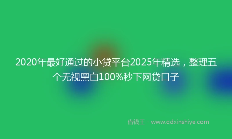 2020年最好通过的小贷平台2025年精选，整理五个无视黑白100%秒下网贷口子