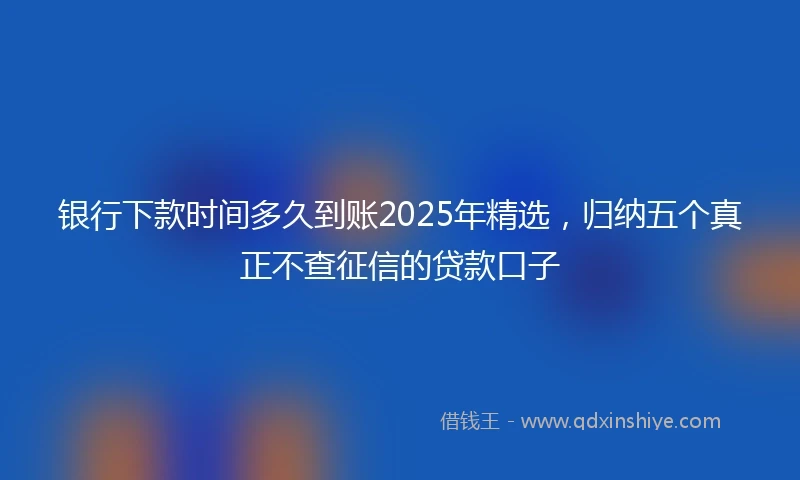 银行下款时间多久到账2025年精选，归纳五个真正不查征信的贷款口子