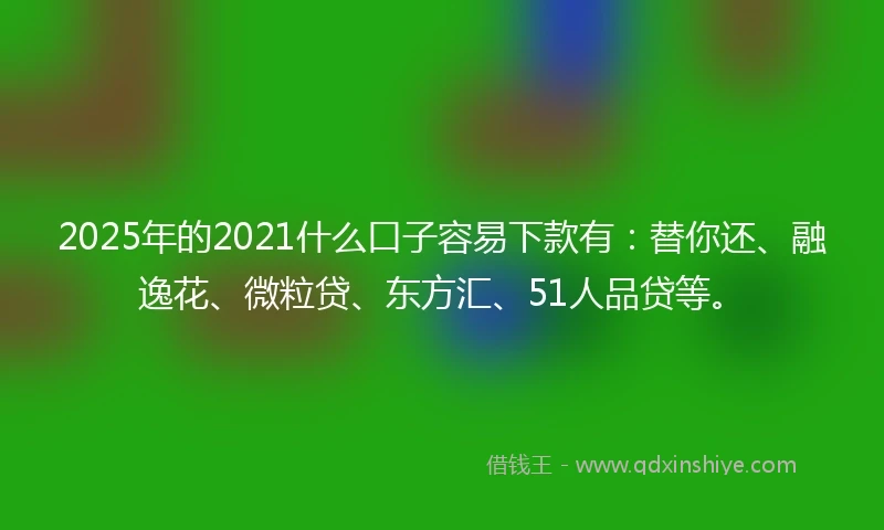 2025年的2021什么口子容易下款有：替你还、融逸花、微粒贷、东方汇、51人品贷等。
