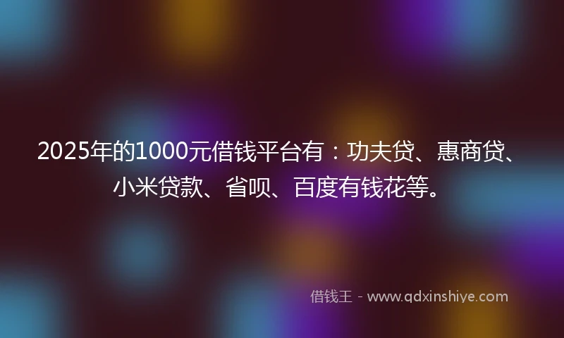 2025年的1000元借钱平台有：功夫贷、惠商贷、小米贷款、省呗、百度有钱花等。