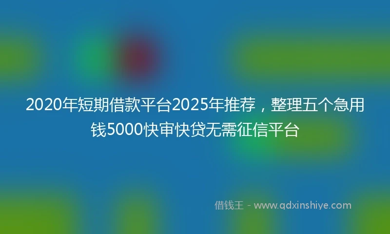 2020年短期借款平台2025年推荐，整理五个急用钱5000快审快贷无需征信平台
