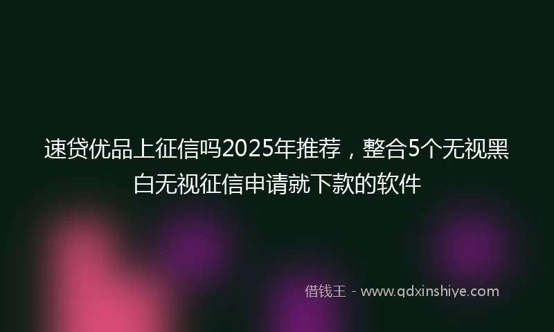 速贷优品上征信吗2025年推荐，整合5个无视黑白无视征信申请就下款的软件