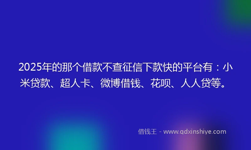 2025年的那个借款不查征信下款快的平台有：小米贷款、超人卡、微博借钱、花呗、人人贷等。