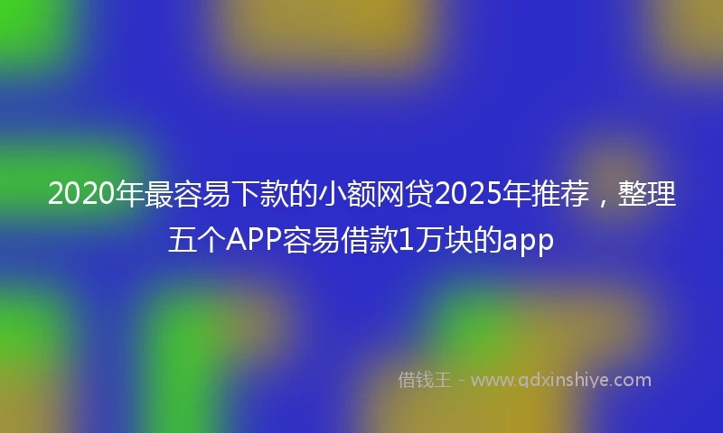 2020年最容易下款的小额网贷2025年推荐，整理五个APP容易借款1万块的app