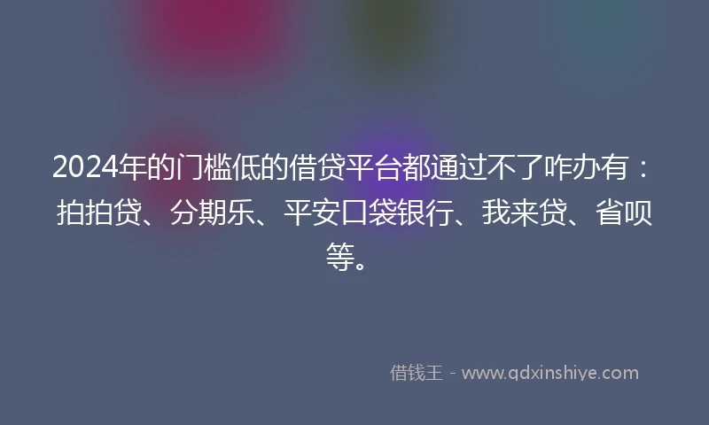 2024年的门槛低的借贷平台都通过不了咋办有：拍拍贷、分期乐、平安口袋银行、我来贷、省呗等。
