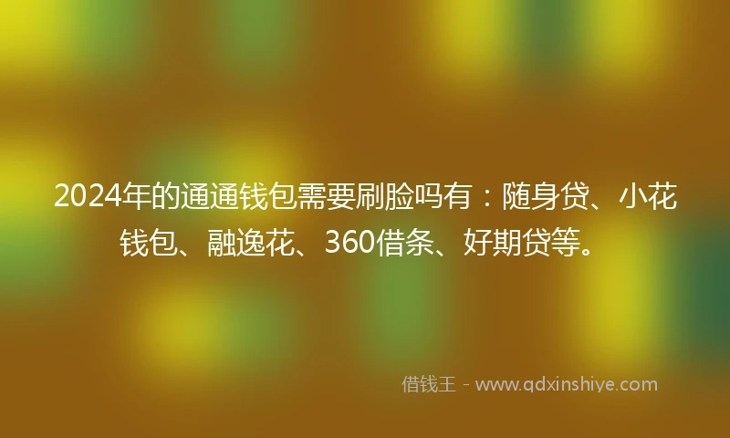 2024年的通通钱包需要刷脸吗有：随身贷、小花钱包、融逸花、360借条、好期贷等。