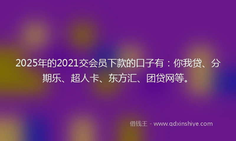2025年的2021交会员下款的口子有：你我贷、分期乐、超人卡、东方汇、团贷网等。