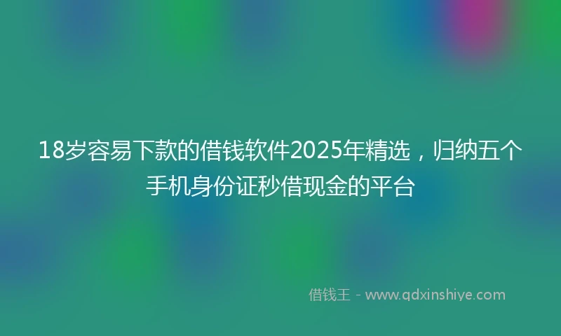 18岁容易下款的借钱软件2025年精选，归纳五个手机身份证秒借现金的平台