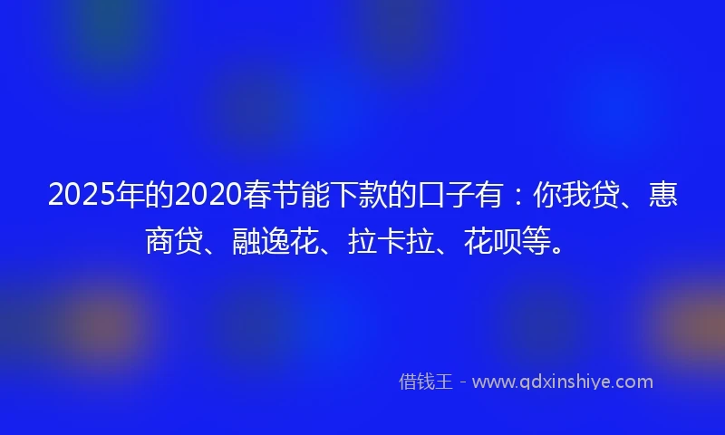 2025年的2020春节能下款的口子有：你我贷、惠商贷、融逸花、拉卡拉、花呗等。