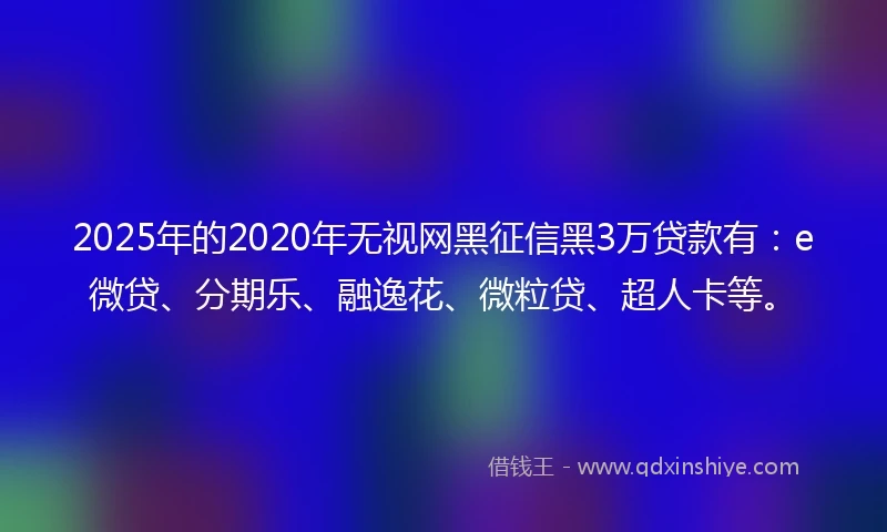 2025年的2020年无视网黑征信黑3万贷款有：e微贷、分期乐、融逸花、微粒贷、超人卡等。
