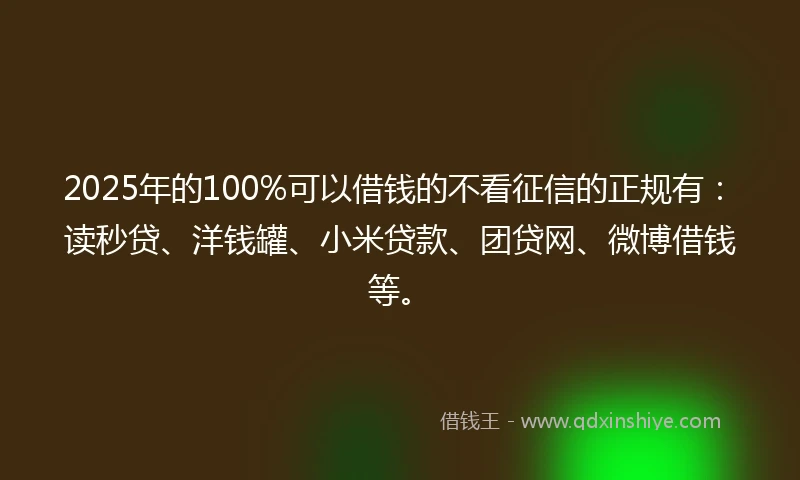 2025年的100%可以借钱的不看征信的正规有：读秒贷、洋钱罐、小米贷款、团贷网、微博借钱等。