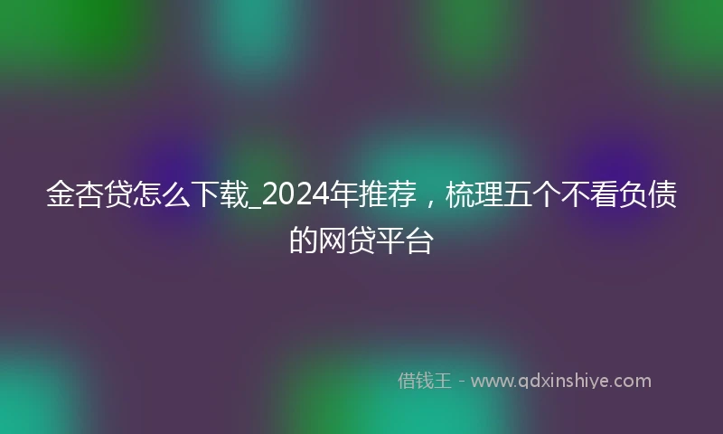 金杏贷怎么下载_2024年推荐，梳理五个不看负债的网贷平台