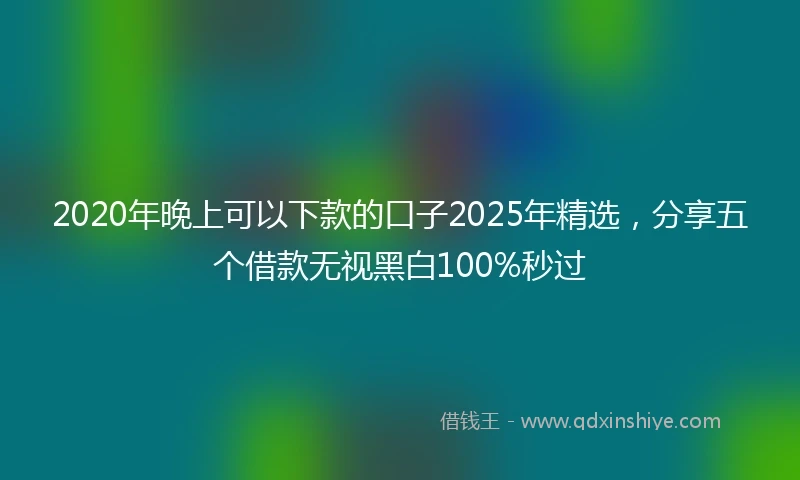 2020年晚上可以下款的口子2025年精选，分享五个借款无视黑白100%秒过